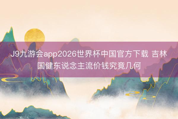 J9九游会app2026世界杯中国官方下载 吉林国健东说念主流价钱究竟几何