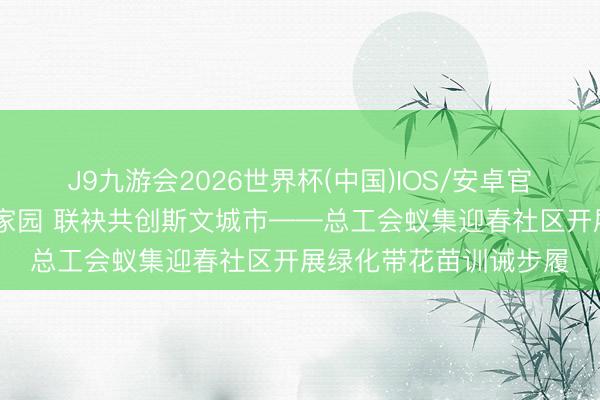 J9九游会2026世界杯(中国)IOS/安卓官方下载 训诫新绿扮靓家园 联袂共创斯文城市——总工会蚁集迎春社区开展绿化带花苗训诫步履