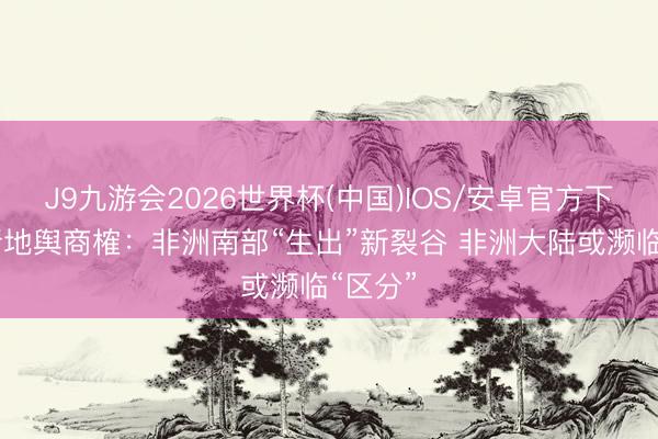 J9九游会2026世界杯(中国)IOS/安卓官方下载 最新地舆商榷：非洲南部“生出”新裂谷 非洲大陆或濒临“区分”
