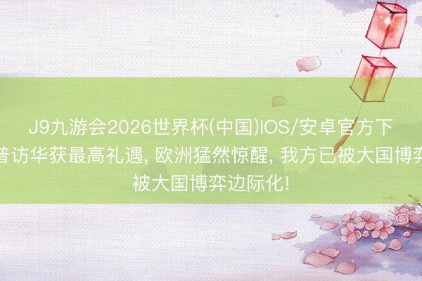 J9九游会2026世界杯(中国)IOS/安卓官方下载 特朗普访华获最高礼遇， 欧洲猛然惊醒， 我方已被大国博弈边际化!
