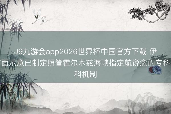 J9九游会app2026世界杯中国官方下载 伊朗方面示意已制定照管霍尔木兹海峡指定航说念的专科机制