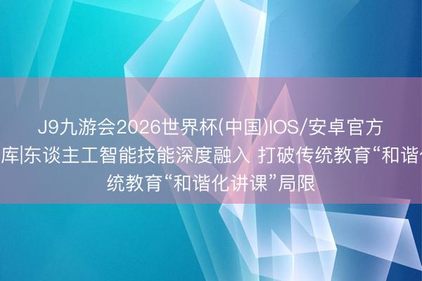 J9九游会2026世界杯(中国)IOS/安卓官方下载 民生智库|东谈主工智能技能深度融入 打破传统教育“和谐化讲课”局限