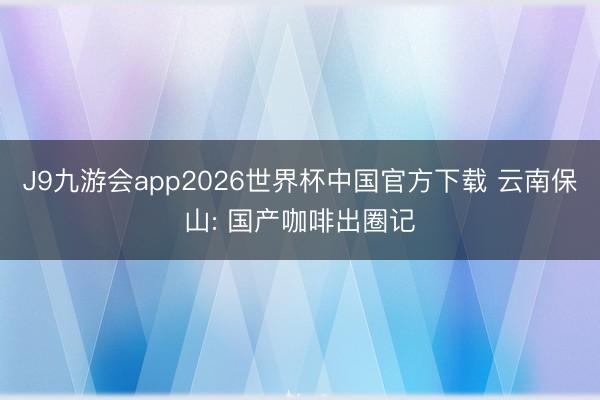 J9九游会app2026世界杯中国官方下载 云南保山: 国产咖啡出圈记