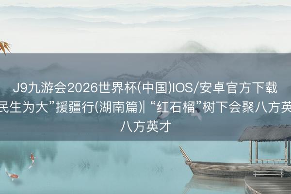 J9九游会2026世界杯(中国)IOS/安卓官方下载 “民生为大”援疆行(湖南篇)| “红石榴”树下会聚八方英才