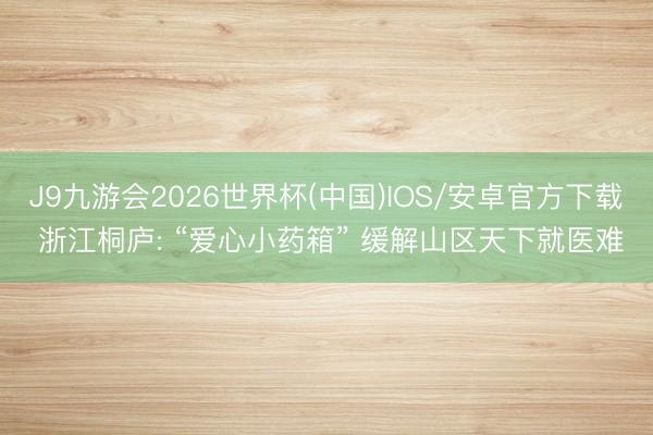 J9九游会2026世界杯(中国)IOS/安卓官方下载 浙江桐庐: “爱心小药箱” 缓解山区天下就医难