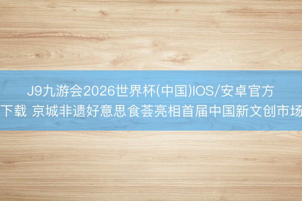 J9九游会2026世界杯(中国)IOS/安卓官方下载 京城非遗好意思食荟亮相首届中国新文创市场
