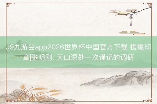 J9九游会app2026世界杯中国官方下载 援疆印章|张明刚: 天山深处一次谨记的调研