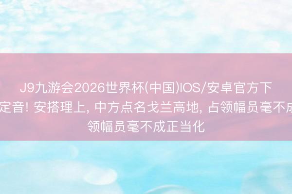 J9九游会2026世界杯(中国)IOS/安卓官方下载 一槌定音! 安搭理上， 中方点名戈兰高地， 占领幅员毫不成正当化