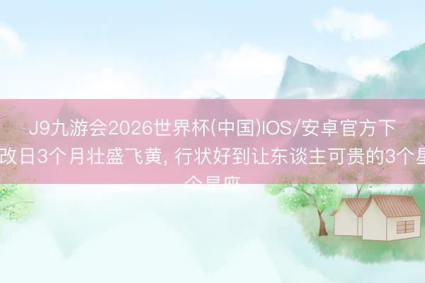 J9九游会2026世界杯(中国)IOS/安卓官方下载 改日3个月壮盛飞黄， 行状好到让东谈主可贵的3个星座
