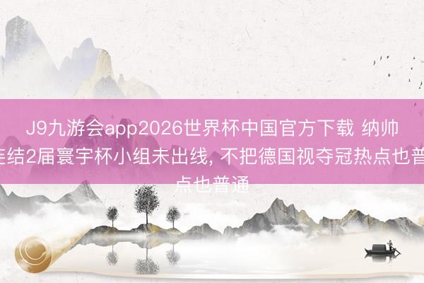 J9九游会app2026世界杯中国官方下载 纳帅: 连结2届寰宇杯小组未出线， 不把德国视夺冠热点也普通