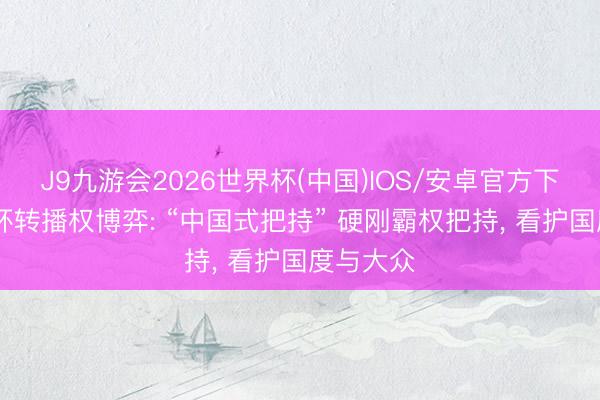 J9九游会2026世界杯(中国)IOS/安卓官方下载 宇宙杯转播权博弈: “中国式把持” 硬刚霸权把持, 看护国度与大众