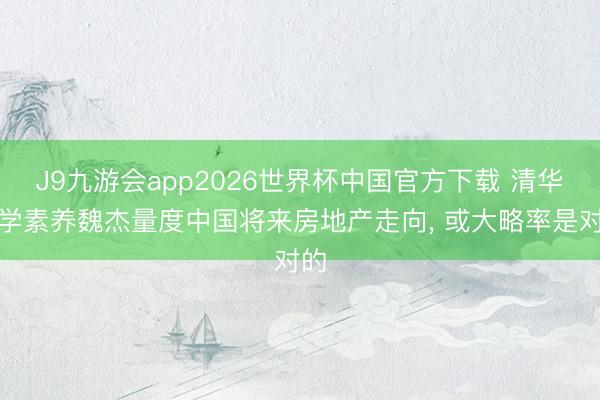 J9九游会app2026世界杯中国官方下载 清华大学素养魏杰量度中国将来房地产走向， 或大略率是对的