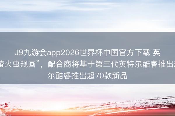 J9九游会app2026世界杯中国官方下载 英特尔开动“萤火虫规画”，配合商将基于第三代英特尔酷睿推出超70款新品