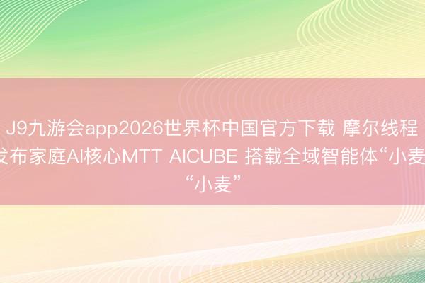 J9九游会app2026世界杯中国官方下载 摩尔线程发布家庭AI核心MTT AICUBE 搭载全域智能体“小麦”