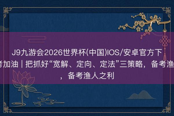 J9九游会2026世界杯(中国)IOS/安卓官方下载 中考加油 | 把抓好“宽解、定向、定法”三策略，备考渔人之利
