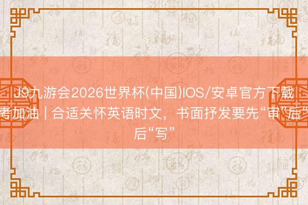 J9九游会2026世界杯(中国)IOS/安卓官方下载 中考加油 | 合适关怀英语时文，书面抒发要先“审”后“写”