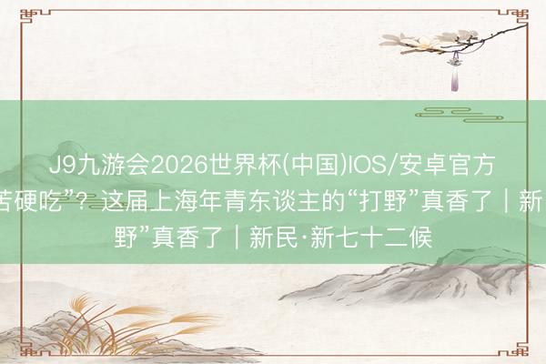J9九游会2026世界杯(中国)IOS/安卓官方下载 小满“没苦硬吃”？这届上海年青东谈主的“打野”真香了｜新民·新七十二候