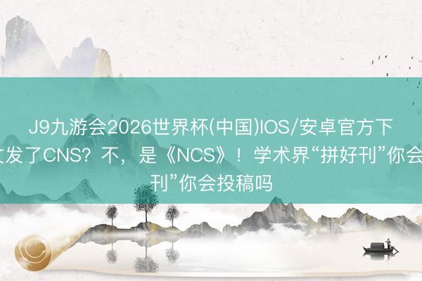 J9九游会2026世界杯(中国)IOS/安卓官方下载 论文发了CNS？不，是《NCS》！学术界“拼好刊”你会投稿吗