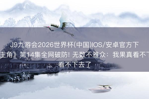 J9九游会2026世界杯(中国)IOS/安卓官方下载 《主角》第14集全网破防! 无数不雅众：我果真看不下去了