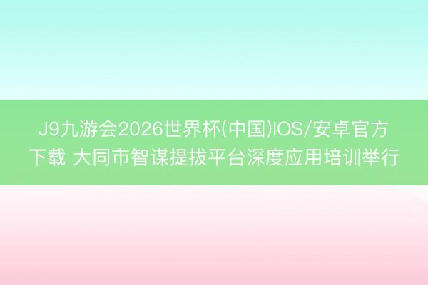 J9九游会2026世界杯(中国)IOS/安卓官方下载 大同市智谋提拔平台深度应用培训举行