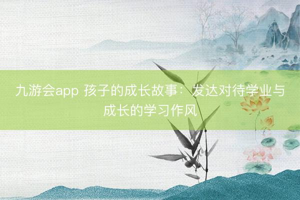 九游会app 孩子的成长故事：发达对待学业与成长的学习作风