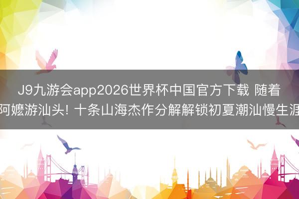 J9九游会app2026世界杯中国官方下载 随着阿嬷游汕头! 十条山海杰作分解解锁初夏潮汕慢生涯
