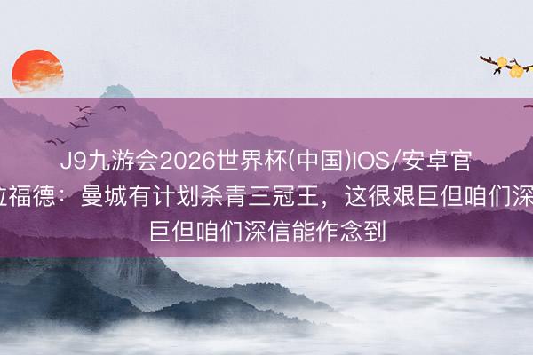 J9九游会2026世界杯(中国)IOS/安卓官方下载 特拉福德：曼城有计划杀青三冠王，这很艰巨但咱们深信能作念到