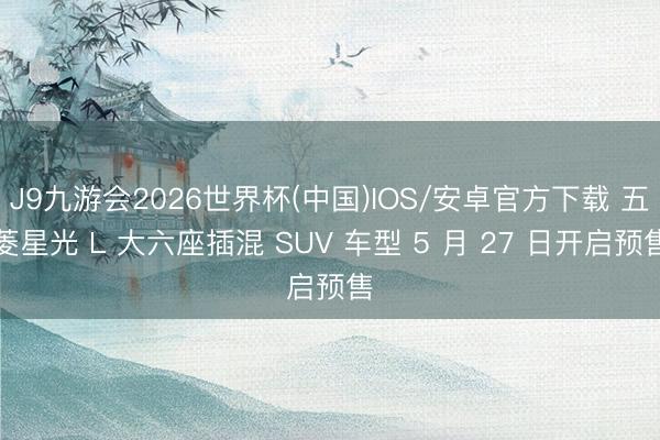 J9九游会2026世界杯(中国)IOS/安卓官方下载 五菱星光 L 大六座插混 SUV 车型 5 月 27 日开启预售