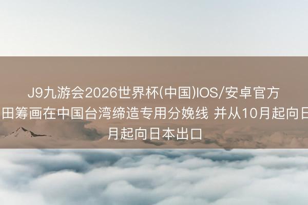 J9九游会2026世界杯(中国)IOS/安卓官方下载 丰田筹画在中国台湾缔造专用分娩线 并从10月起向日本出口