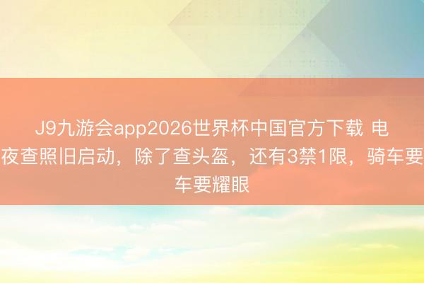 J9九游会app2026世界杯中国官方下载 电动车夜查照旧启动，除了查头盔，还有3禁1限，骑车要耀眼