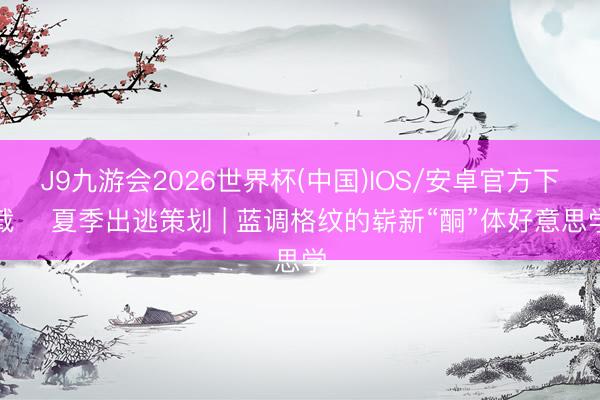 J9九游会2026世界杯(中国)IOS/安卓官方下载 ️夏季出逃策划 | 蓝调格纹的崭新“酮”体好意思学