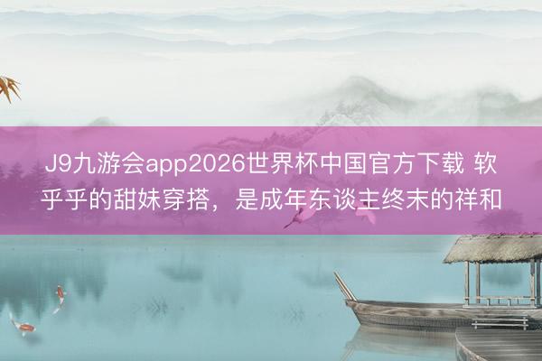 J9九游会app2026世界杯中国官方下载 软乎乎的甜妹穿搭，是成年东谈主终末的祥和