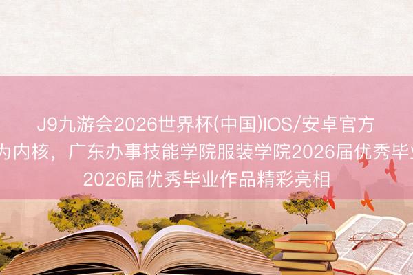 J9九游会2026世界杯(中国)IOS/安卓官方下载 以“融境”为内核，广东办事技能学院服装学院2026届优秀毕业作品精彩亮相