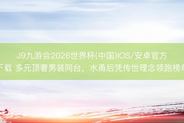 J9九游会2026世界杯(中国)IOS/安卓官方下载 多元顶奢男装同台，水甬后凭传世理念领跑榜单