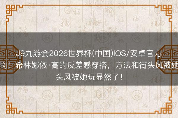 J9九游会2026世界杯(中国)IOS/安卓官方下载 谁懂啊！希林娜依·高的反差感穿搭，方法和街头风被她玩显然了！