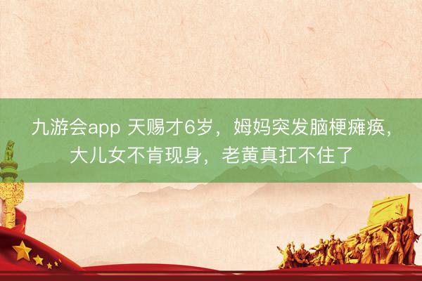九游会app 天赐才6岁，姆妈突发脑梗瘫痪，大儿女不肯现身，老黄真扛不住了