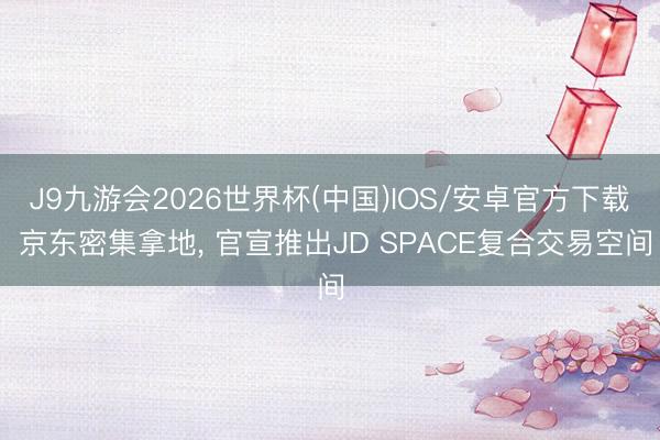 J9九游会2026世界杯(中国)IOS/安卓官方下载 京东密集拿地， 官宣推出JD SPACE复合交易空间