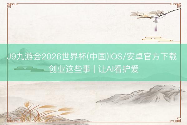 J9九游会2026世界杯(中国)IOS/安卓官方下载 创业这些事 | 让AI看护爱