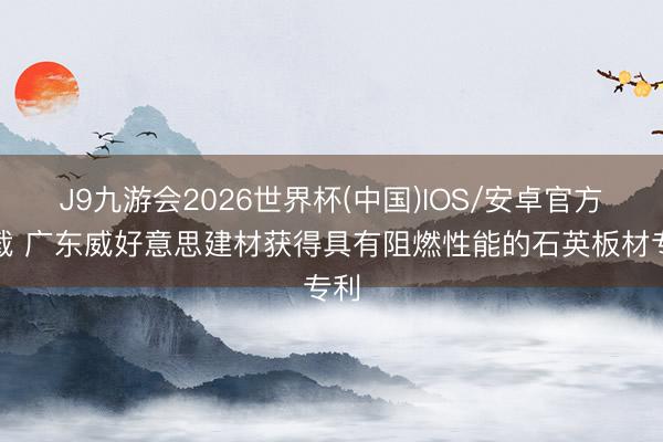 J9九游会2026世界杯(中国)IOS/安卓官方下载 广东威好意思建材获得具有阻燃性能的石英板材专利