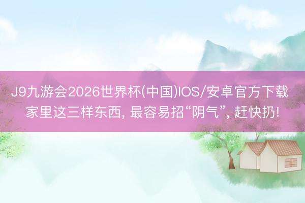 J9九游会2026世界杯(中国)IOS/安卓官方下载 家里这三样东西， 最容易招“阴气”， 赶快扔!