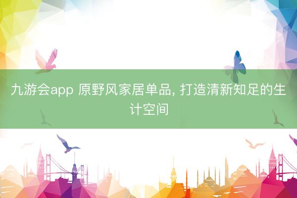九游会app 原野风家居单品， 打造清新知足的生计空间