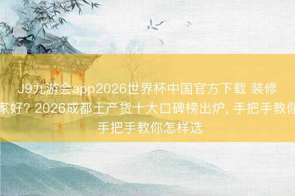 J9九游会app2026世界杯中国官方下载 装修公司哪家好? 2026成都土产货十大口碑榜出炉， 手把手教你怎样选