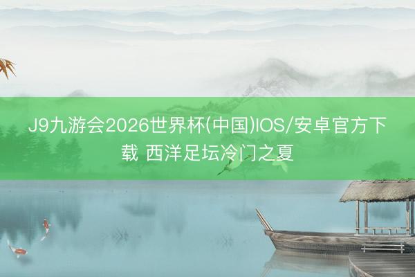 J9九游会2026世界杯(中国)IOS/安卓官方下载 西洋足坛冷门之夏