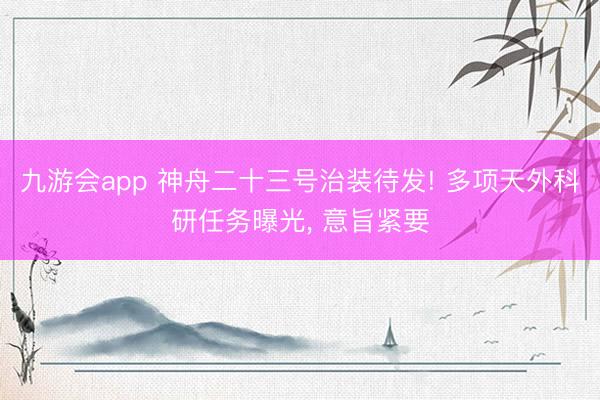 九游会app 神舟二十三号治装待发! 多项天外科研任务曝光， 意旨紧要