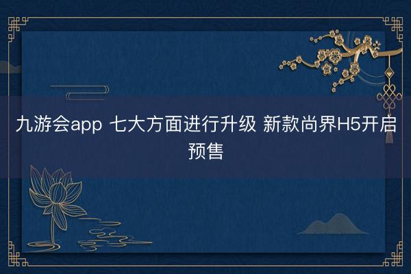 九游会app 七大方面进行升级 新款尚界H5开启预售