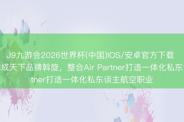 J9九游会2026世界杯(中国)IOS/安卓官方下载 Wheels Up完成天下品牌斡旋，整合Air Partner打造一体化私东谈主航空职业