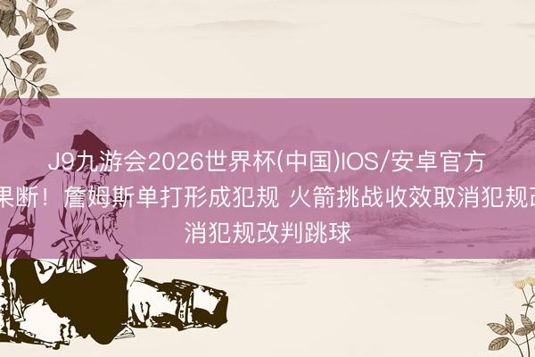 J9九游会2026世界杯(中国)IOS/安卓官方下载 很果断！詹姆斯单打形成犯规 火箭挑战收效取消犯规改判跳球
