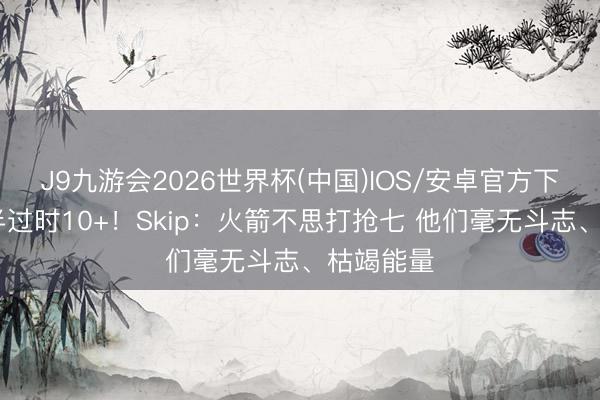 J9九游会2026世界杯(中国)IOS/安卓官方下载 一节半过时10+！Skip：火箭不思打抢七 他们毫无斗志、枯竭能量