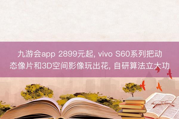 九游会app 2899元起， vivo S60系列把动态像片和3D空间影像玩出花， 自研算法立大功