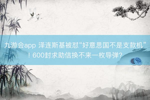 九游会app 泽连斯基被怼“好意思国不是支款机”! 600封求助信换不来一枚导弹?